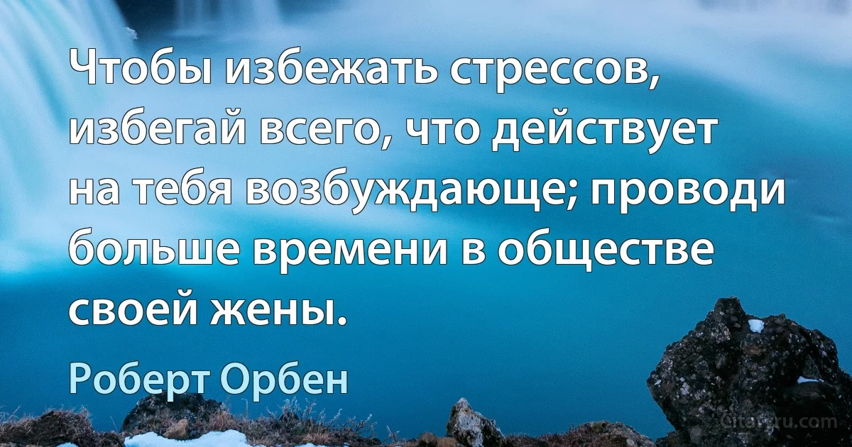 Чтобы избежать стрессов, избегай всего, что действует на тебя возбуждающе; проводи больше времени в обществе своей жены. (Роберт Орбен)