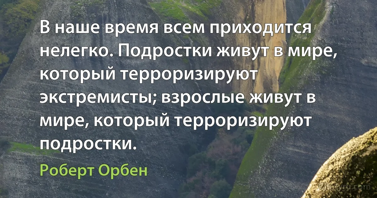 В наше время всем приходится нелегко. Подростки живут в мире, который терроризируют экстремисты; взрослые живут в мире, который терроризируют подростки. (Роберт Орбен)