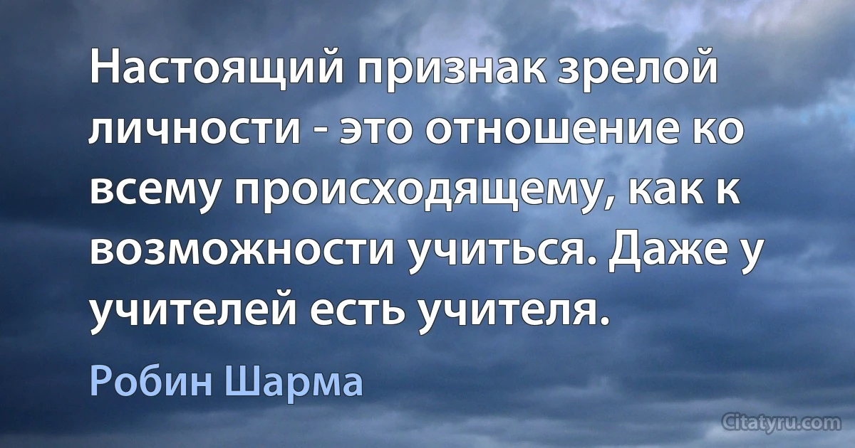 Настоящий признак зрелой личности - это отношение ко всему происходящему, как к возможности учиться. Даже у учителей есть учителя. (Робин Шарма)