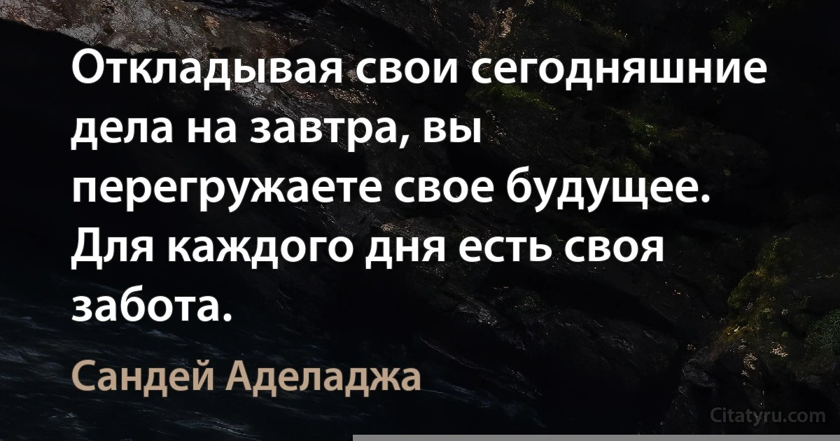 Откладывая свои сегодняшние дела на завтра, вы перегружаете свое будущее. Для каждого дня есть своя забота. (Сандей Аделаджа)