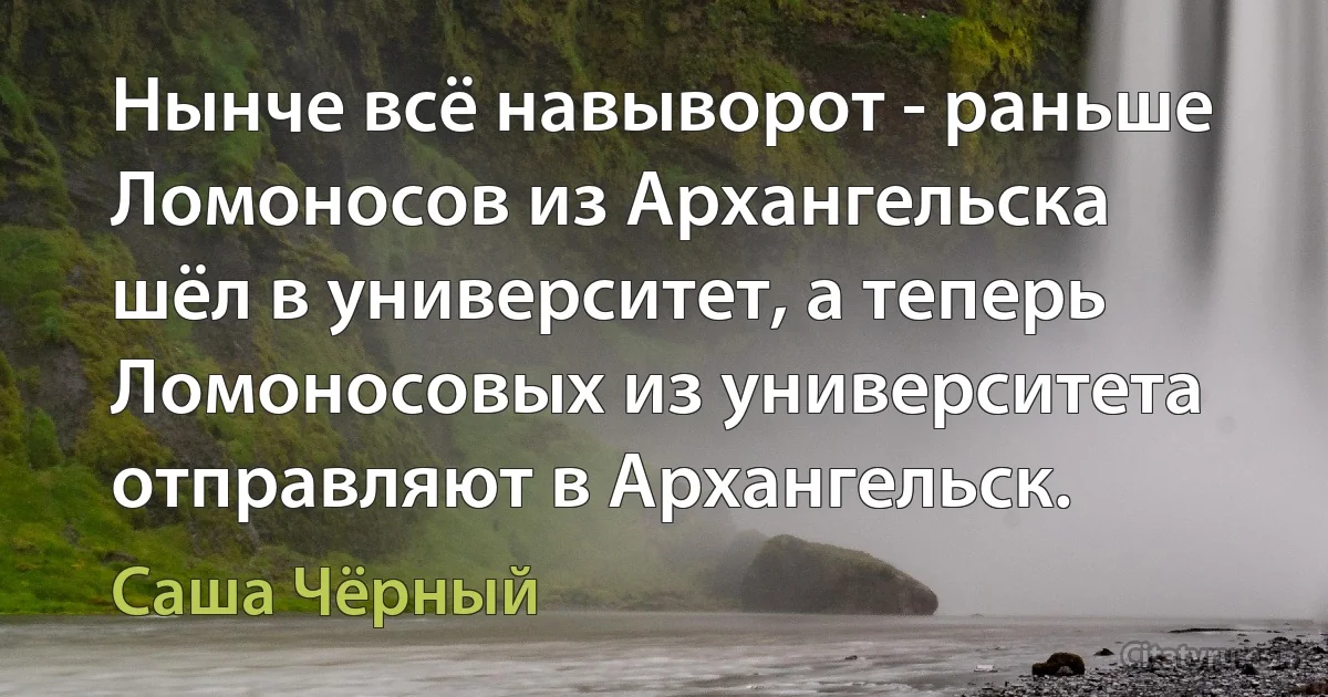 Нынче всё навыворот - раньше Ломоносов из Архангельска шёл в университет, а теперь Ломоносовых из университета отправляют в Архангельск. (Саша Чёрный)