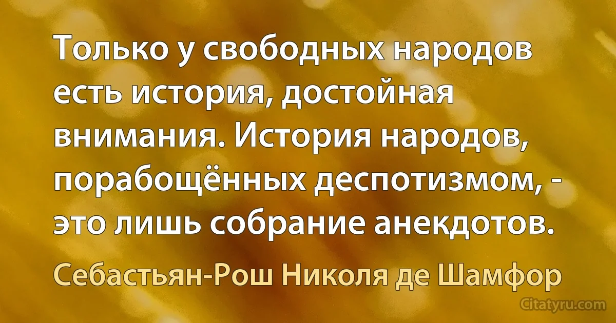 Только у свободных народов есть история, достойная внимания. История народов, порабощённых деспотизмом, - это лишь собрание анекдотов. (Себастьян-Рош Николя де Шамфор)