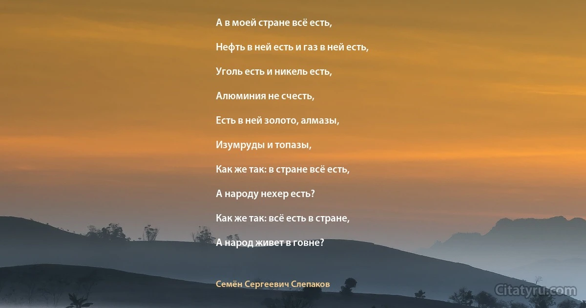 А в моей стране всё есть,

Нефть в ней есть и газ в ней есть,

Уголь есть и никель есть,

Алюминия не счесть,

Есть в ней золото, алмазы,

Изумруды и топазы,

Как же так: в стране всё есть,

А народу нехер есть?

Как же так: всё есть в стране,

А народ живет в говне? (Семён Сергеевич Слепаков)