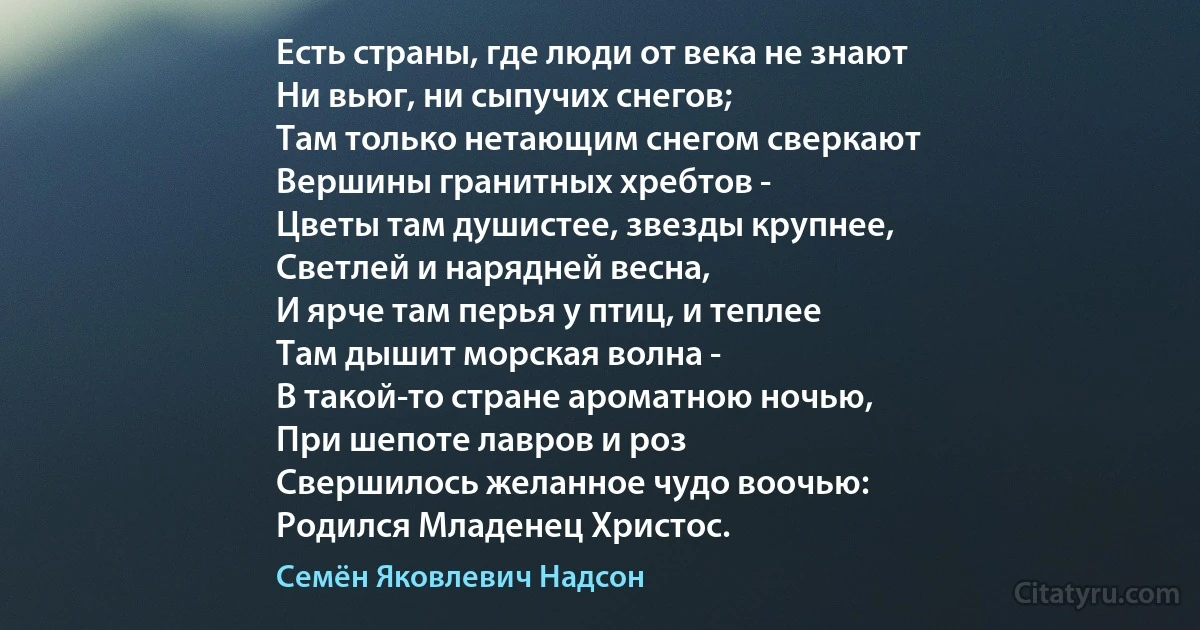 Есть страны, где люди от века не знают
Ни вьюг, ни сыпучих снегов;
Там только нетающим снегом сверкают
Вершины гранитных хребтов -
Цветы там душистее, звезды крупнее,
Светлей и нарядней весна,
И ярче там перья у птиц, и теплее
Там дышит морская волна -
В такой-то стране ароматною ночью,
При шепоте лавров и роз
Свершилось желанное чудо воочью:
Родился Младенец Христос. (Семён Яковлевич Надсон)