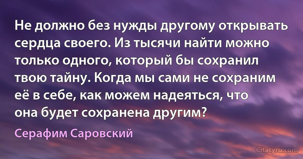 Не должно без нужды другому открывать сердца своего. Из тысячи найти можно только одного, который бы сохранил твою тайну. Когда мы сами не сохраним её в себе, как можем надеяться, что она будет сохранена другим? (Серафим Саровский)