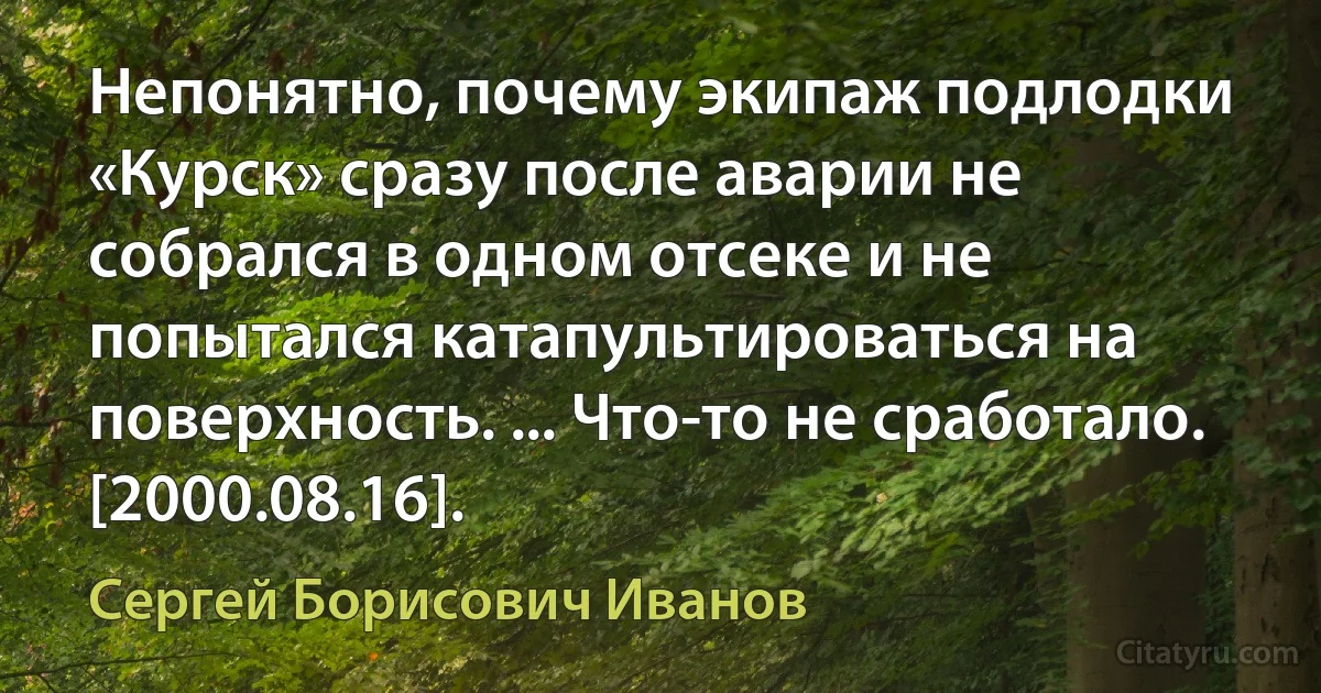 Непонятно, почему экипаж подлодки «Курск» сразу после аварии не собрался в одном отсеке и не попытался катапультироваться на поверхность. ... Что-то не сработало. [2000.08.16]. (Сергей Борисович Иванов)