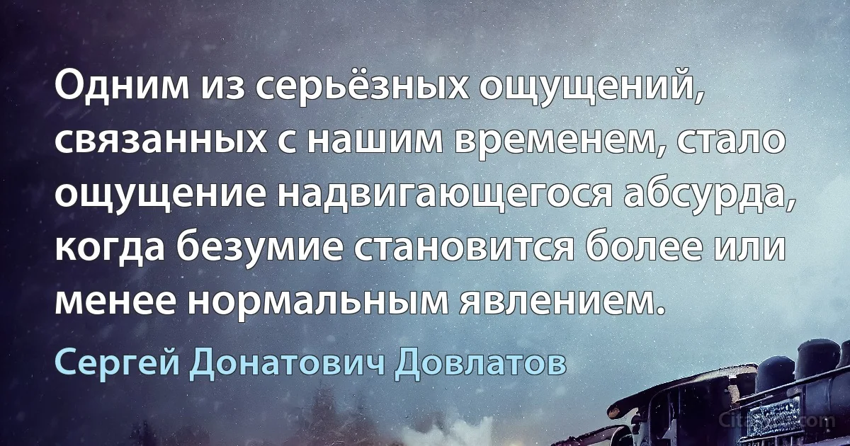 Одним из серьёзных ощущений, связанных с нашим временем, стало ощущение надвигающегося абсурда, когда безумие становится более или менее нормальным явлением. (Сергей Донатович Довлатов)