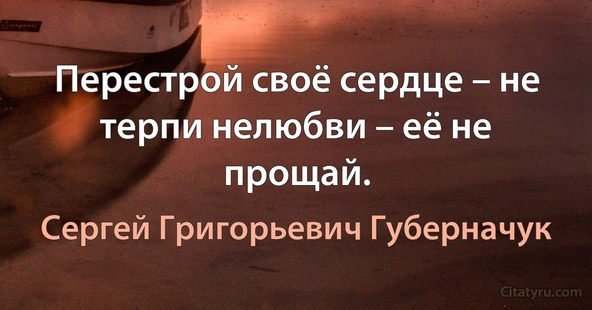 Перестрой своё сердце – не терпи нелюбви – её не прощай. (Сергей Григорьевич Губерначук)