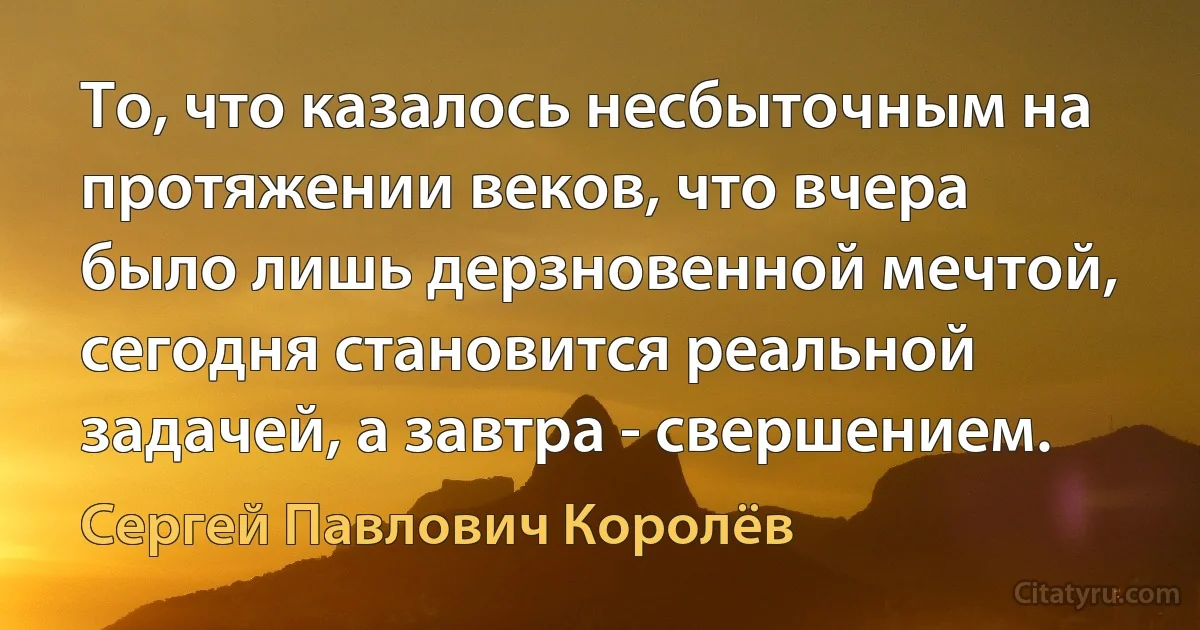 То, что казалось несбыточным на протяжении веков, что вчера было лишь дерзновенной мечтой, сегодня становится реальной задачей, а завтра - свершением. (Сергей Павлович Королёв)