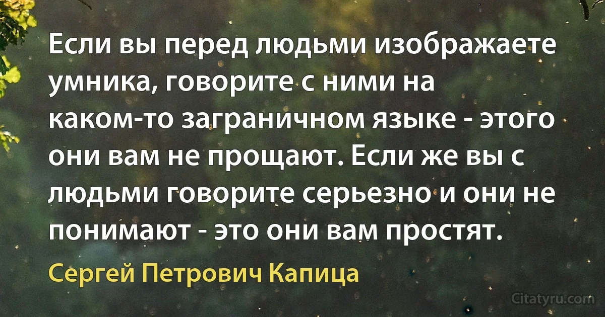 Если вы перед людьми изображаете умника, говорите с ними на каком-то заграничном языке - этого они вам не прощают. Если же вы с людьми говорите серьезно и они не понимают - это они вам простят. (Сергей Петрович Капица)