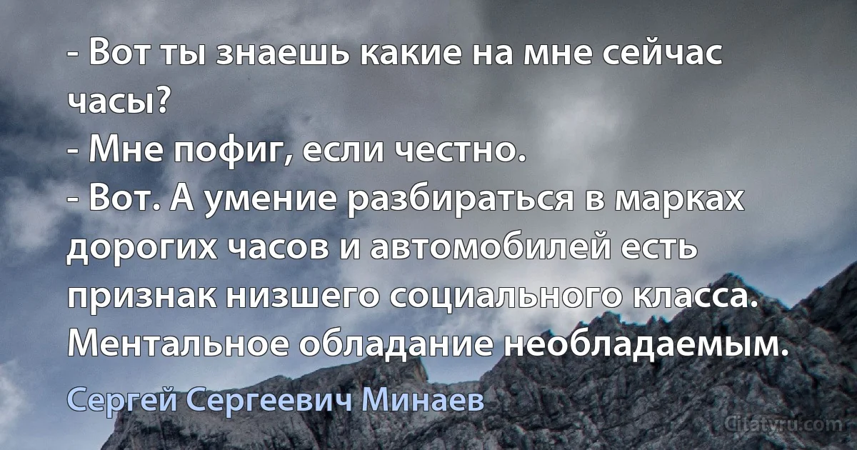 - Вот ты знаешь какие на мне сейчас часы?
- Мне пофиг, если честно.
- Вот. А умение разбираться в марках дорогих часов и автомобилей есть признак низшего социального класса. Ментальное обладание необладаемым. (Сергей Сергеевич Минаев)