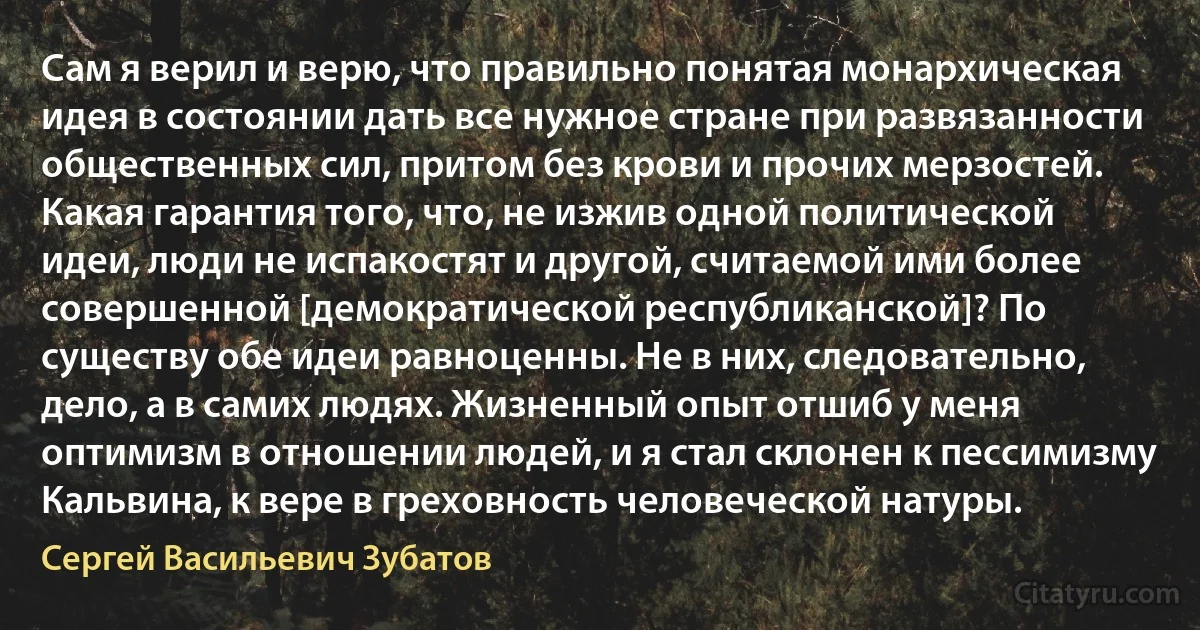 Сам я верил и верю, что правильно понятая монархическая идея в состоянии дать все нужное стране при развязанности общественных сил, притом без крови и прочих мерзостей. Какая гарантия того, что, не изжив одной политической идеи, люди не испакостят и другой, считаемой ими более совершенной [демократической республиканской]? По существу обе идеи равноценны. Не в них, следовательно, дело, а в самих людях. Жизненный опыт отшиб у меня оптимизм в отношении людей, и я стал склонен к пессимизму Кальвина, к вере в греховность человеческой натуры. (Сергей Васильевич Зубатов)