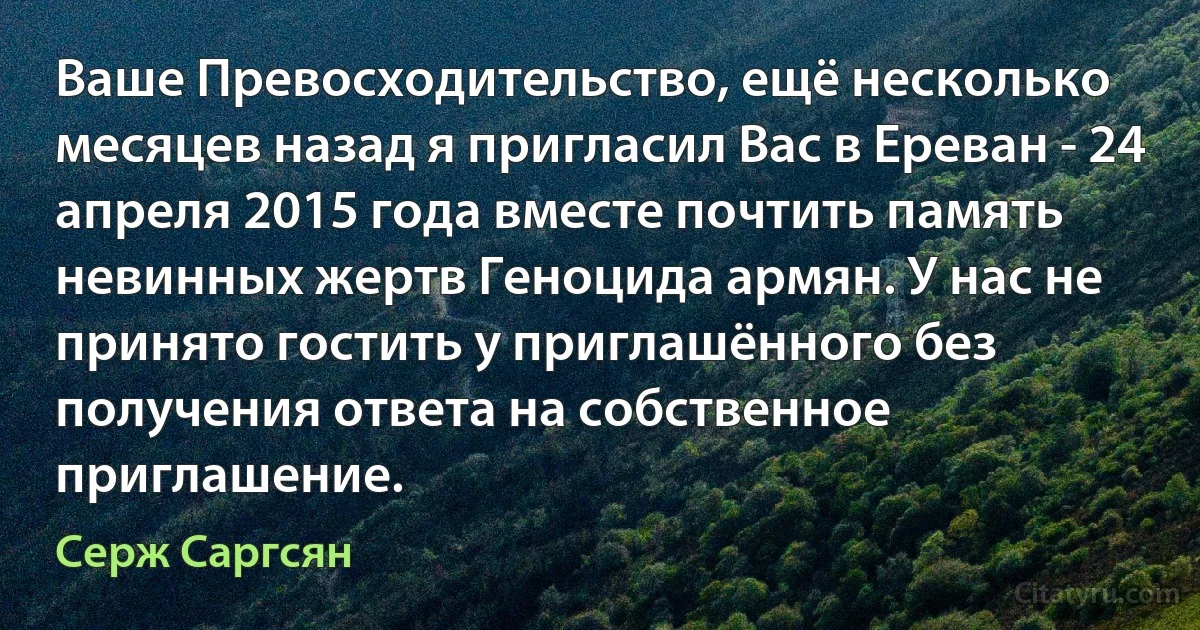 Ваше Превосходительство, ещё несколько месяцев назад я пригласил Вас в Ереван - 24 апреля 2015 года вместе почтить память невинных жертв Геноцида армян. У нас не принято гостить у приглашённого без получения ответа на собственное приглашение. (Серж Саргсян)