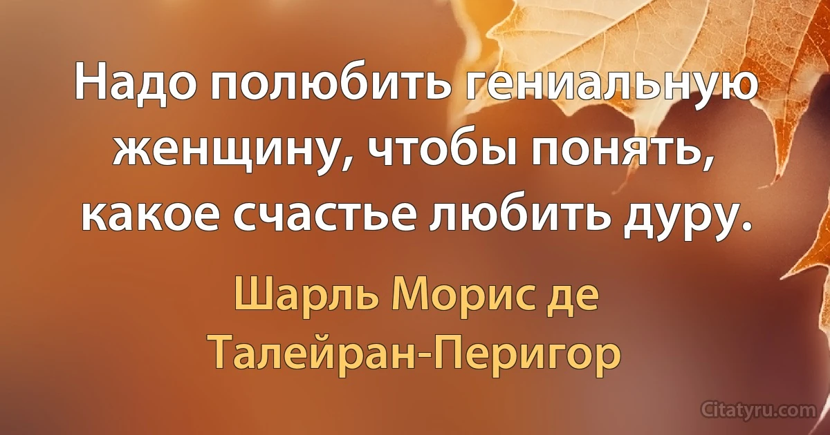 Надо полюбить гениальную женщину, чтобы понять, какое счастье любить дуру. (Шарль Морис де Талейран-Перигор)