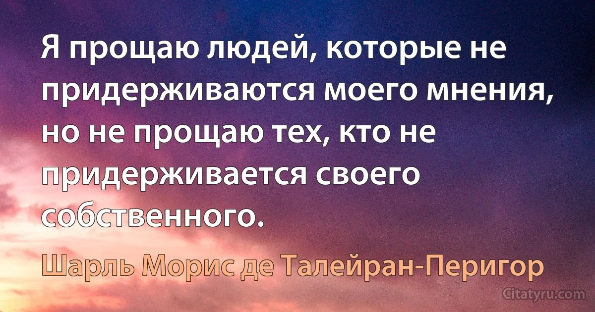 Я прощаю людей, которые не придерживаются моего мнения, но не прощаю тех, кто не придерживается своего собственного. (Шарль Морис де Талейран-Перигор)