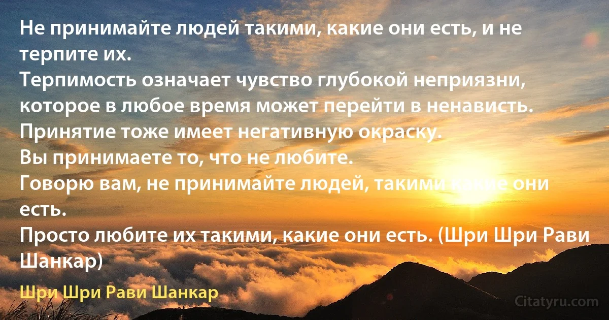 Не принимайте людей такими, какие они есть, и не терпите их.
Терпимость означает чувство глубокой неприязни, которое в любое время может перейти в ненависть.
Принятие тоже имеет негативную окраску.
Вы принимаете то, что не любите.
Говорю вам, не принимайте людей, такими какие они есть.
Просто любите их такими, какие они есть. (Шри Шри Рави Шанкар) (Шри Шри Рави Шанкар)