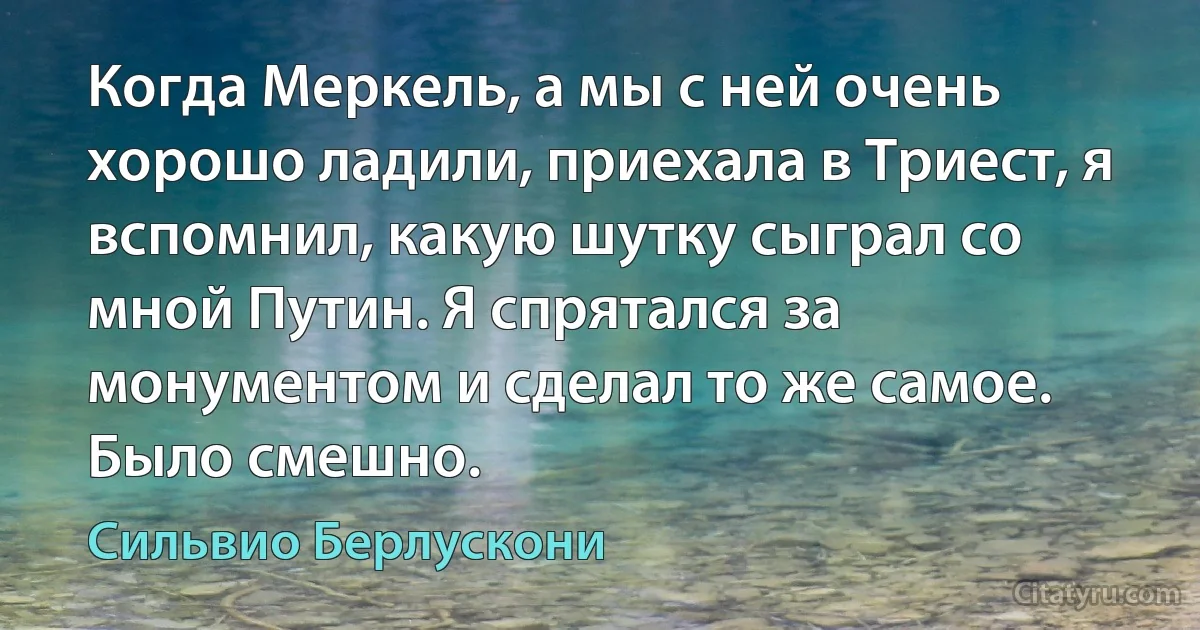 Когда Меркель, а мы с ней очень хорошо ладили, приехала в Триест, я вспомнил, какую шутку сыграл со мной Путин. Я спрятался за монументом и сделал то же самое. Было смешно. (Сильвио Берлускони)