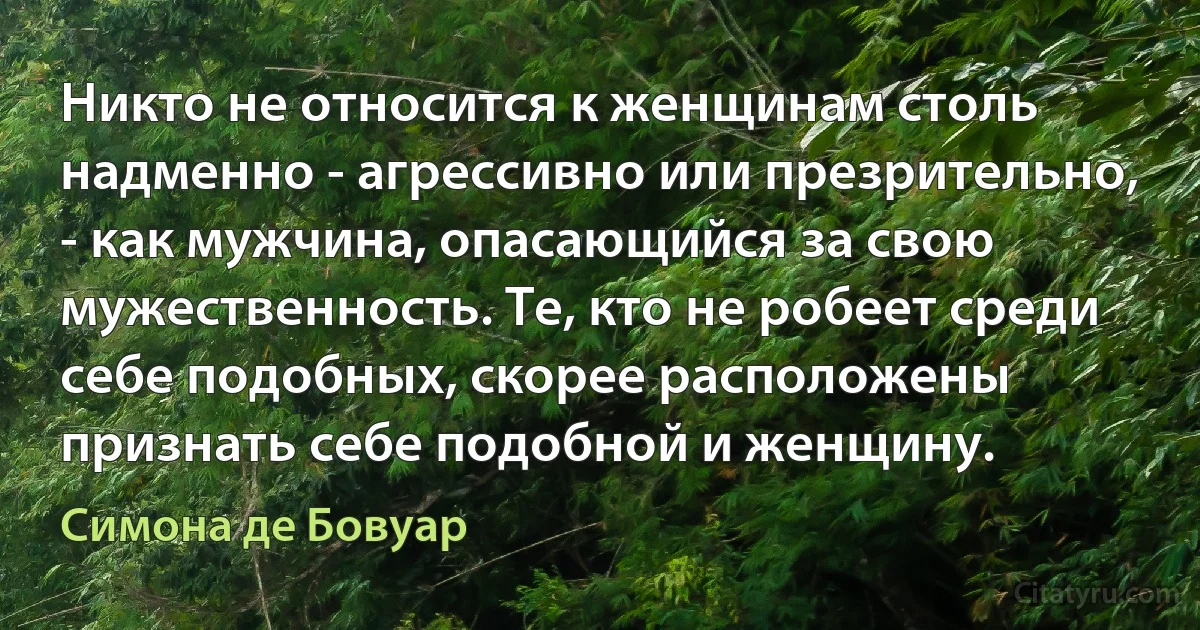 Никто не относится к женщинам столь надменно - агрессивно или презрительно, - как мужчина, опасающийся за свою мужественность. Те, кто не робеет среди себе подобных, скорее расположены признать себе подобной и женщину. (Симона де Бовуар)