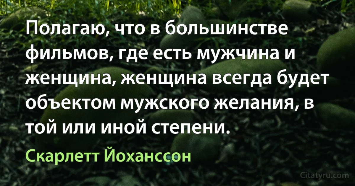 Полагаю, что в большинстве фильмов, где есть мужчина и женщина, женщина всегда будет объектом мужского желания, в той или иной степени. (Скарлетт Йоханссон)