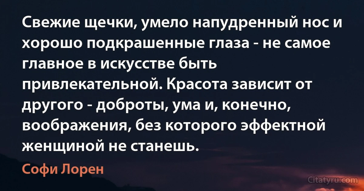 Свежие щечки, умело напудренный нос и хорошо подкрашенные глаза - не самое главное в искусстве быть привлекательной. Красота зависит от другого - доброты, ума и, конечно, воображения, без которого эффектной женщиной не станешь. (Софи Лорен)