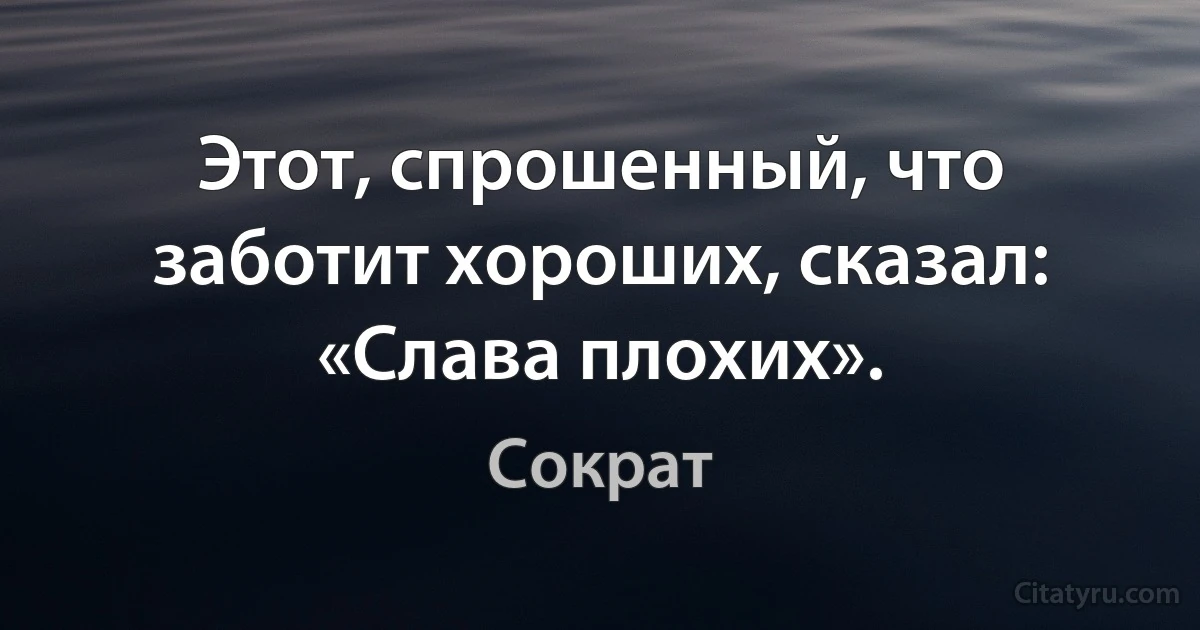 Этот, спрошенный, что заботит хороших, сказал: «Слава плохих». (Сократ)