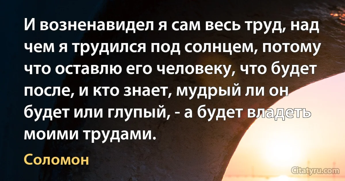 И возненавидел я сам весь труд, над чем я трудился под солнцем, потому что оставлю его человеку, что будет после, и кто знает, мудрый ли он будет или глупый, - а будет владеть моими трудами. (Соломон)