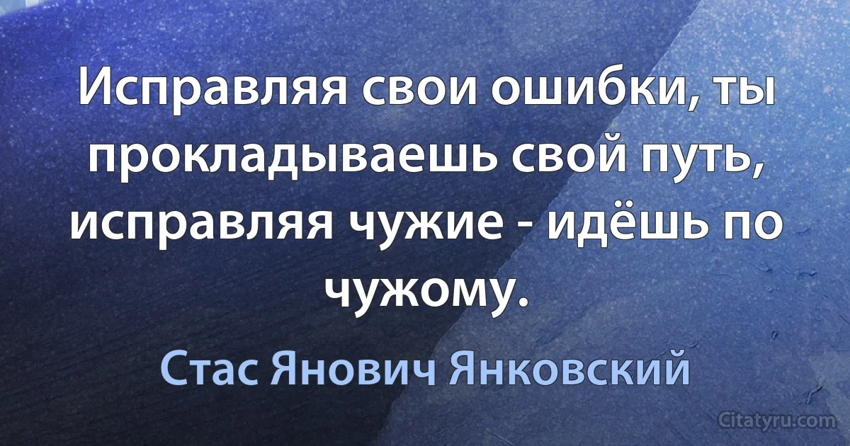 Исправляя свои ошибки, ты прокладываешь свой путь, исправляя чужие - идёшь по чужому. (Стас Янович Янковский)