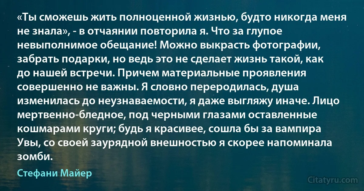 «Ты сможешь жить полноценной жизнью, будто никогда меня не знала», - в отчаянии повторила я. Что за глупое невыполнимое обещание! Можно выкрасть фотографии, забрать подарки, но ведь это не сделает жизнь такой, как до нашей встречи. Причем материальные проявления совершенно не важны. Я словно переродилась, душа изменилась до неузнаваемости, я даже выгляжу иначе. Лицо мертвенно-бледное, под черными глазами оставленные кошмарами круги; будь я красивее, сошла бы за вампира Увы, со своей заурядной внешностью я скорее напоминала зомби. (Стефани Майер)