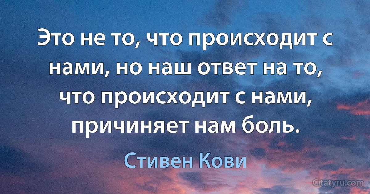 Это не то, что происходит с нами, но наш ответ на то, что происходит с нами, причиняет нам боль. (Стивен Кови)