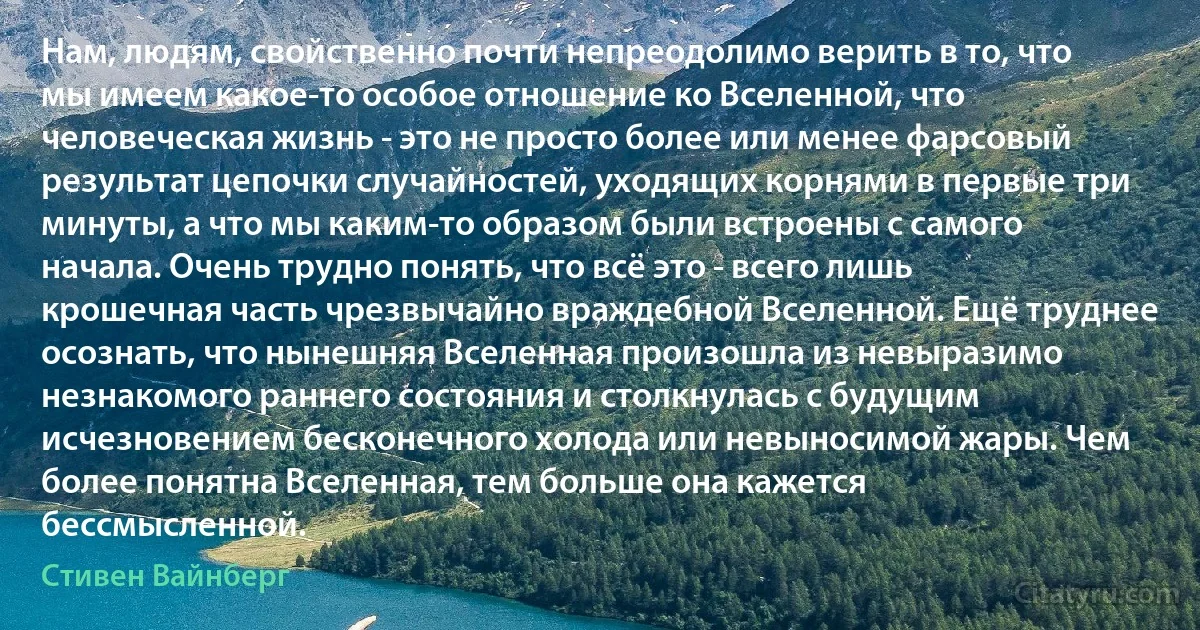 Нам, людям, свойственно почти непреодолимо верить в то, что мы имеем какое-то особое отношение ко Вселенной, что человеческая жизнь - это не просто более или менее фарсовый результат цепочки случайностей, уходящих корнями в первые три минуты, а что мы каким-то образом были встроены с самого начала. Очень трудно понять, что всё это - всего лишь крошечная часть чрезвычайно враждебной Вселенной. Ещё труднее осознать, что нынешняя Вселенная произошла из невыразимо незнакомого раннего состояния и столкнулась с будущим исчезновением бесконечного холода или невыносимой жары. Чем более понятна Вселенная, тем больше она кажется бессмысленной. (Стивен Вайнберг)