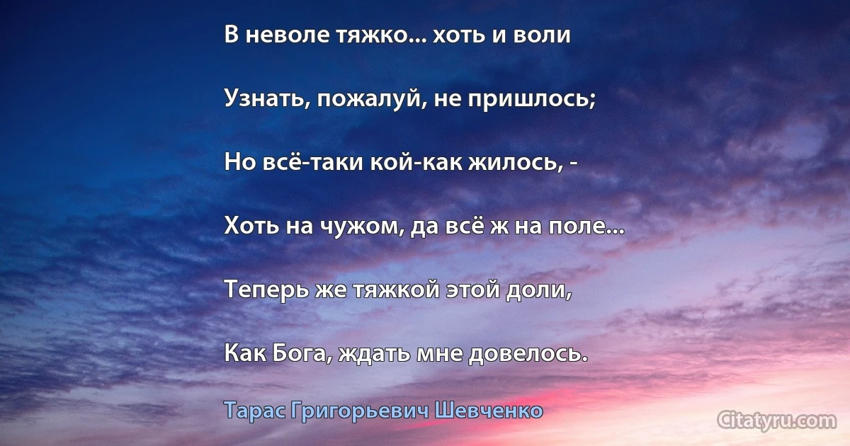 В неволе тяжко... хоть и воли

Узнать, пожалуй, не пришлось;

Но всё-таки кой-как жилось, -

Хоть на чужом, да всё ж на поле...

Теперь же тяжкой этой доли,

Как Бога, ждать мне довелось. (Тарас Григорьевич Шевченко)