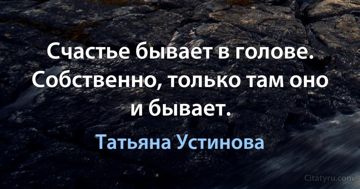 Счастье бывает в голове. Собственно, только там оно и бывает. (Татьяна Устинова)