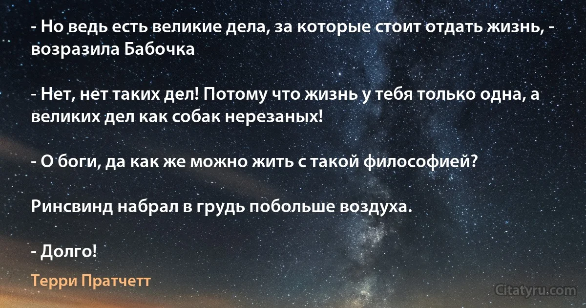 - Но ведь есть великие дела, за которые стоит отдать жизнь, - возразила Бабочка

- Нет, нет таких дел! Потому что жизнь у тебя только одна, а великих дел как собак нерезаных!

- О боги, да как же можно жить с такой философией?

Ринсвинд набрал в грудь побольше воздуха.

- Долго! (Терри Пратчетт)