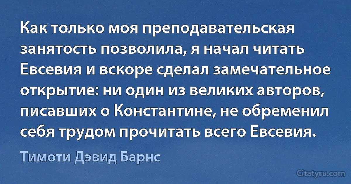 Как только моя преподавательская занятость позволила, я начал читать Евсевия и вскоре сделал замечательное открытие: ни один из великих авторов, писавших о Константине, не обременил себя трудом прочитать всего Евсевия. (Тимоти Дэвид Барнс)