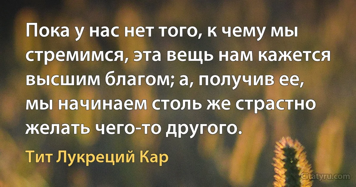 Пока у нас нет того, к чему мы стремимся, эта вещь нам кажется высшим благом; а, получив ее, мы начинаем столь же страстно желать чего-то другого. (Тит Лукреций Кар)