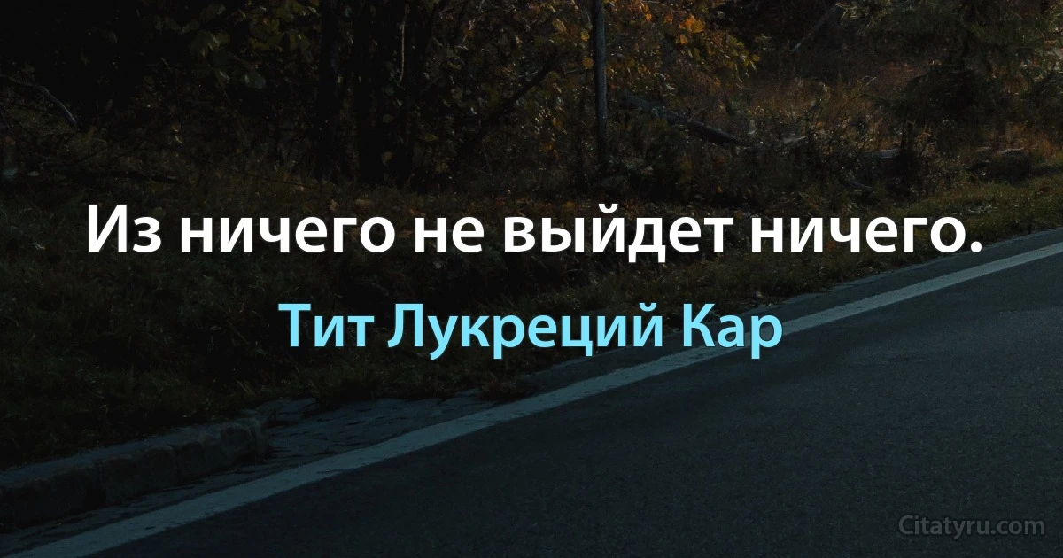 Из ничего не выйдет ничего. (Тит Лукреций Кар)