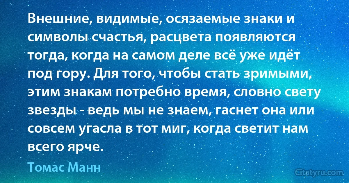 Внешние, видимые, осязаемые знаки и символы счастья, расцвета появляются тогда, когда на самом деле всё уже идёт под гору. Для того, чтобы стать зримыми, этим знакам потребно время, словно свету звезды - ведь мы не знаем, гаснет она или совсем угасла в тот миг, когда светит нам всего ярче. (Томас Манн)