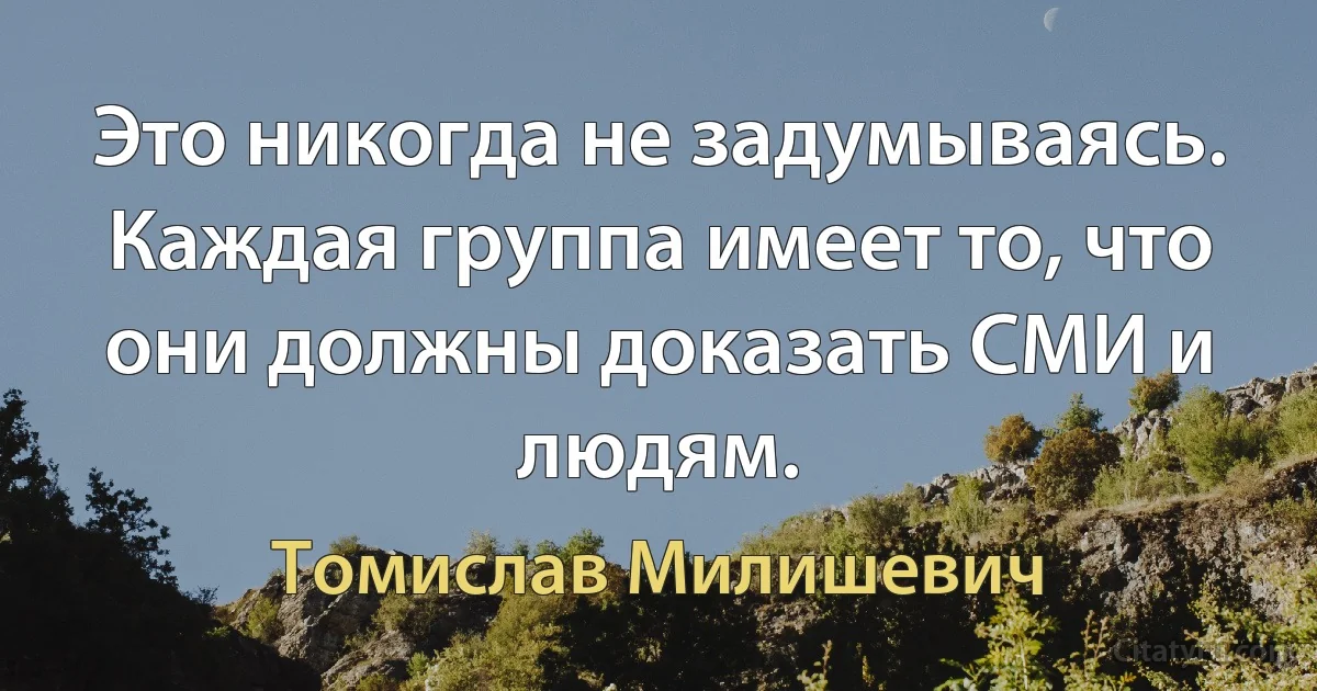 Это никогда не задумываясь. Каждая группа имеет то, что они должны доказать СМИ и людям. (Томислав Милишевич)