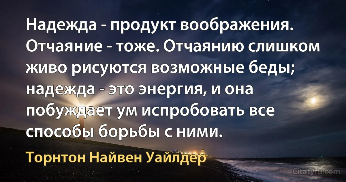 Надежда - продукт воображения. Отчаяние - тоже. Отчаянию слишком живо рисуются возможные беды; надежда - это энергия, и она побуждает ум испробовать все способы борьбы с ними. (Торнтон Найвен Уайлдер)