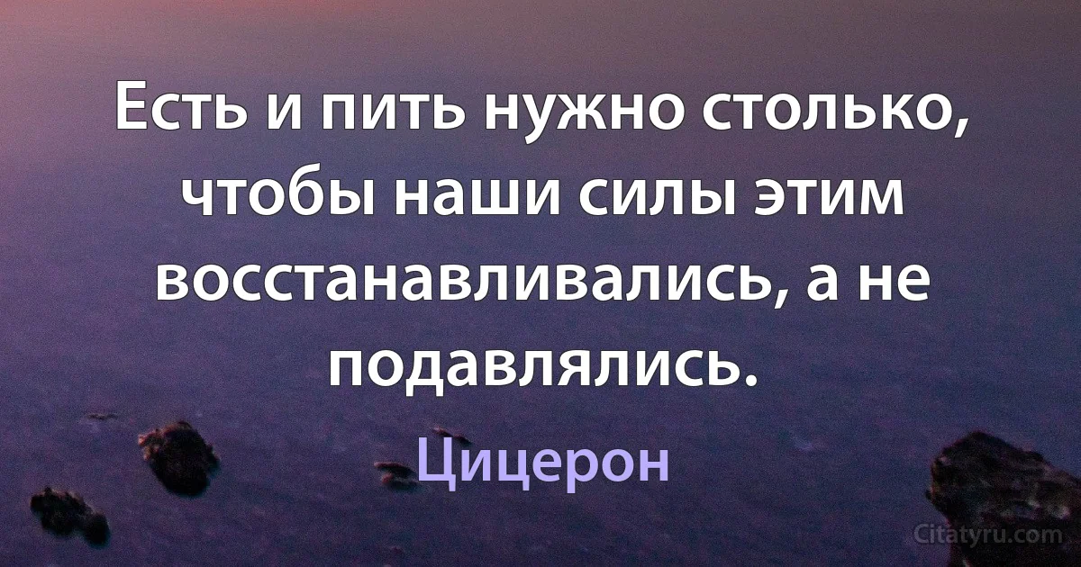 Есть и пить нужно столько, чтобы наши силы этим восстанавливались, а не подавлялись. (Цицерон)