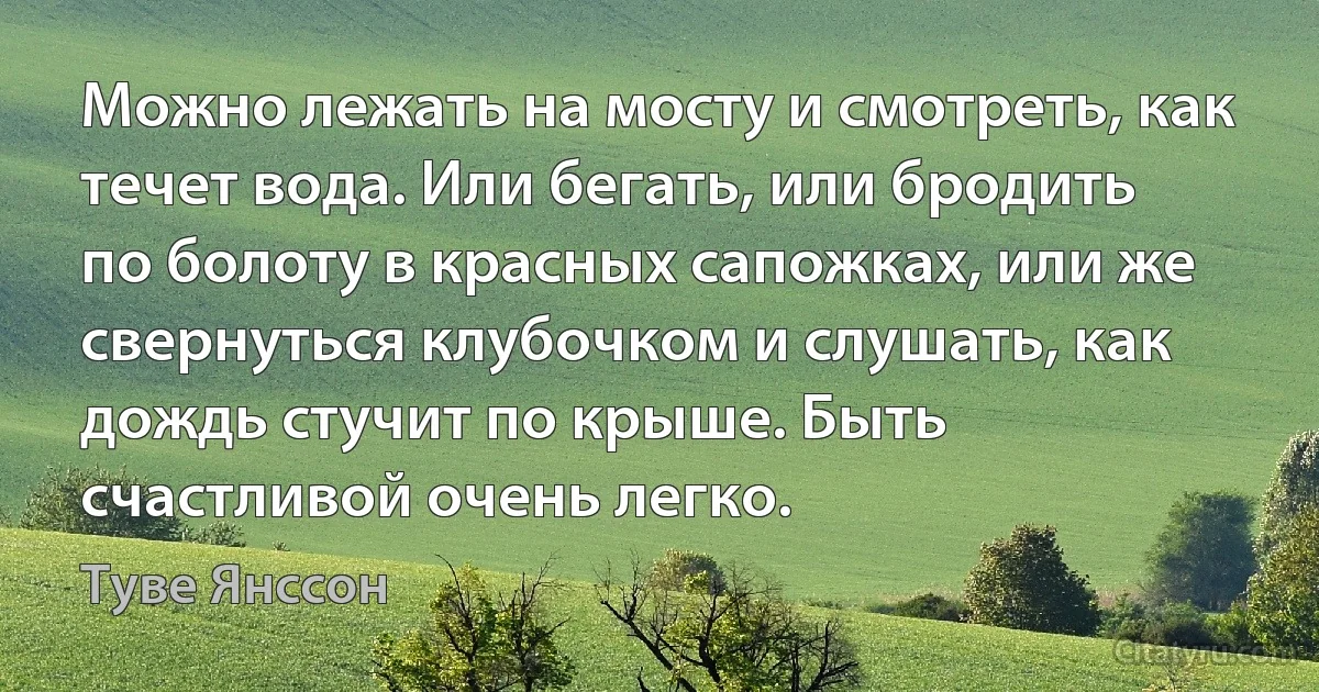 Можно лежать на мосту и смотреть, как течет вода. Или бегать, или бродить по болоту в красных сапожках, или же свернуться клубочком и слушать, как дождь стучит по крыше. Быть счастливой очень легко. (Туве Янссон)