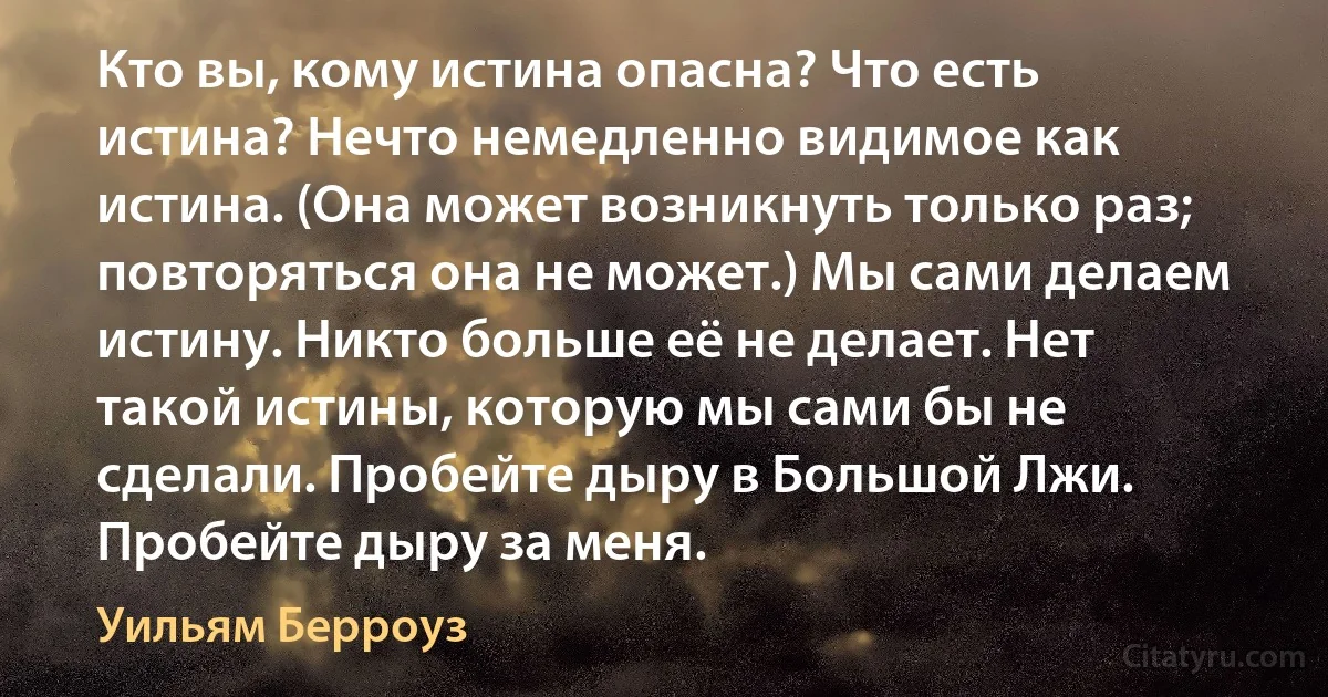 Кто вы, кому истина опасна? Что есть истина? Нечто немедленно видимое как истина. (Она может возникнуть только раз; повторяться она не может.) Мы сами делаем истину. Никто больше её не делает. Нет такой истины, которую мы сами бы не сделали. Пробейте дыру в Большой Лжи. Пробейте дыру за меня. (Уильям Берроуз)