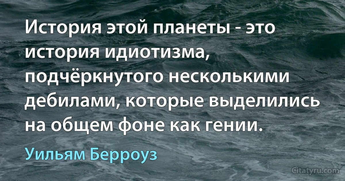 История этой планеты - это история идиотизма, подчёркнутого несколькими дебилами, которые выделились на общем фоне как гении. (Уильям Берроуз)