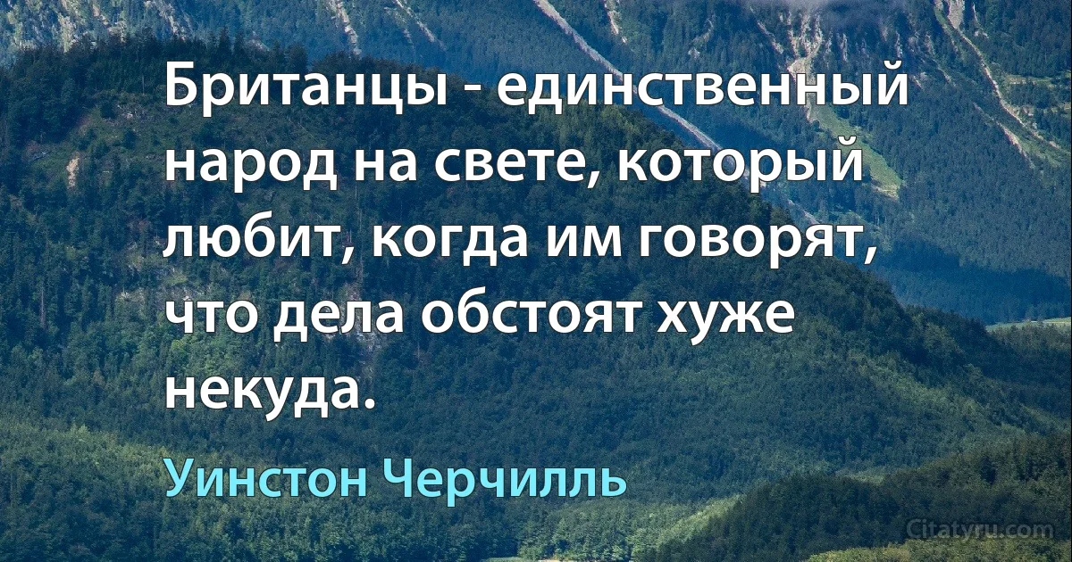 Британцы - единственный народ на свете, который любит, когда им говорят, что дела обстоят хуже некуда. (Уинстон Черчилль)