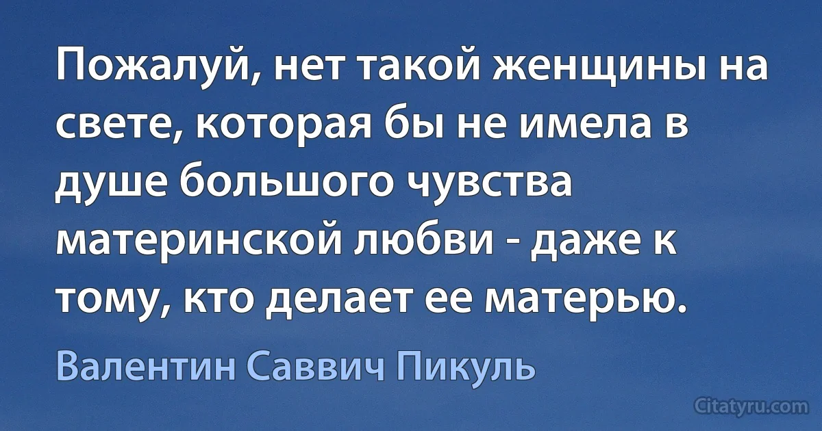 Пожалуй, нет такой женщины на свете, которая бы не имела в душе большого чувства материнской любви - даже к тому, кто делает ее матерью. (Валентин Саввич Пикуль)