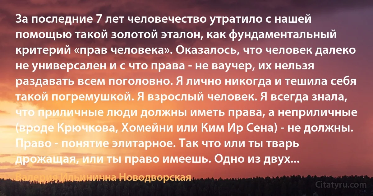 За последние 7 лет человечество утратило с нашей помощью такой золотой эталон, как фундаментальный критерий «прав человека». Оказалось, что человек далеко не универсален и с что права - не ваучер, их нельзя раздавать всем поголовно. Я лично никогда и тешила себя такой погремушкой. Я взрослый человек. Я всегда знала, что приличные люди должны иметь права, а неприличные (вроде Крючкова, Хомейни или Ким Ир Сена) - не должны. Право - понятие элитарное. Так что или ты тварь дрожащая, или ты право имеешь. Одно из двух... (Валерия Ильинична Новодворская)