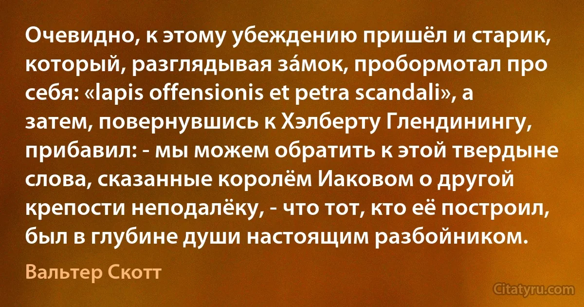 Очевидно, к этому убеждению пришёл и старик, который, разглядывая зáмок, пробормотал про себя: «lapis offensionis et petra scandali», а затем, повернувшись к Хэлберту Глендинингу, прибавил: - мы можем обратить к этой твердыне слова, сказанные королём Иаковом о другой крепости неподалёку, - что тот, кто её построил, был в глубине души настоящим разбойником. (Вальтер Скотт)