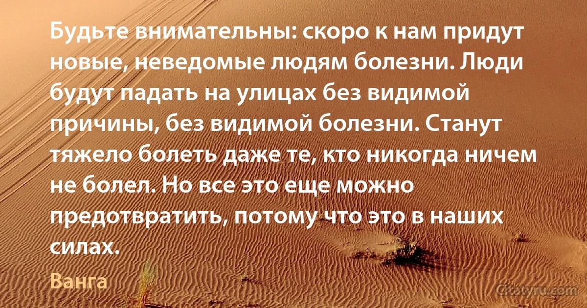 Будьте внимательны: скоро к нам придут новые, неведомые людям болезни. Люди будут падать на улицах без видимой причины, без видимой болезни. Станут тяжело болеть даже те, кто никогда ничем не болел. Но все это еще можно предотвратить, потому что это в наших силах. (Ванга)