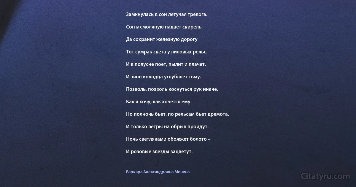 Замкнулась в сон летучая тревога.

Сон в смоляную падает свирель.

Да сохранит железную дорогу

Тот сумрак света у лиловых рельс.

И в полусне поет, пылит и плачет.

И звон колодца углубляет тьму.

Позволь, позволь коснуться рук иначе,

Как я хочу, как хочется ему.

Но полночь бьет, по рельсам бьет дремота.

И только ветры на обрыв пройдут.

Ночь светляками обожжет болото –

И розовые звезды зацветут. (Варвара Александровна Монина)