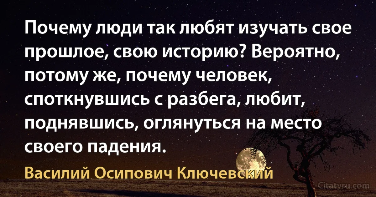 Почему люди так любят изучать свое прошлое, свою историю? Вероятно, потому же, почему человек, споткнувшись с разбега, любит, поднявшись, оглянуться на место своего падения. (Василий Осипович Ключевский)